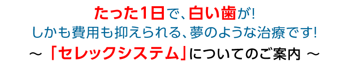 たった1日で、白い歯が！しかも費用も抑えられる、夢のような治療です！